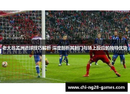 老大吕孟洲进球技巧解析 深度剖析其射门与场上反应的独特优势