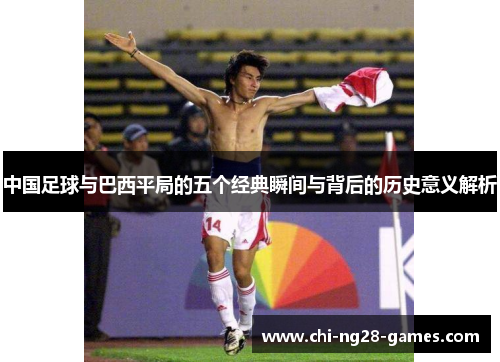 中国足球与巴西平局的五个经典瞬间与背后的历史意义解析