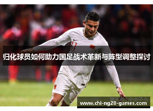 归化球员如何助力国足战术革新与阵型调整探讨