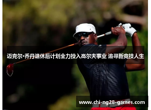 迈克尔·乔丹退休后计划全力投入高尔夫事业 追寻新竞技人生